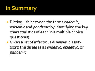    Distinguish between the terms endemic,
    epidemic and pandemic by identifying the key
    characteristics of each in a multiple choice
    question(s)
   Given a list of infectious diseases, classify
    (sort) the diseases as endemic, epidemic, or
    pandemic
 