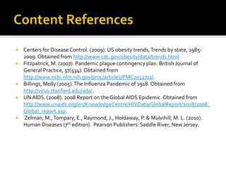    Centers for Disease Control. (2009). US obesity trends, Trends by state, 1985-
    2009. Obtained from http://www.cdc.gov/obesity/data/trends.html
   Fitzpatrick, M. (2007). Pandemic plague contingency plan. British Journal of
    General Practice, 57(534). Obtained from
    http://www.ncbi.nlm.nih.gov/pmc/articles/PMC2032711/.
   Billings, Molly (2005). The Influenza Pandemic of 1918. Obtained from
    http://virus.stanford.edu/uda/.
   UN AIDS. (2008). 2008 Report on the Global AIDS Epidemic. Obtained from
    http://www.unaids.org/en/KnowledgeCentre/HIVData/GlobalReport/2008/2008_
    Global_report.asp.
   Zelman, M., Tompary, E., Raymond, J., Holdaway, P. & Mulvihill, M. L. (2010).
    Human Diseases (7th edition). Pearson Publishers: Saddle River, New Jersey.
 