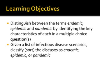    Distinguish between the terms endemic,
    epidemic and pandemic by identifying the key
    characteristics of each in a multiple choice
    question(s)
   Given a list of infectious disease scenarios,
    classify (sort) the diseases as endemic,
    epidemic, or pandemic
 
