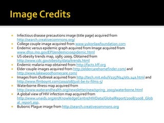    Infectious disease precautions image (title page) acquired from
    http://search.creativecommons.org/
   College couple image acquired from www.yukonlawfoundation.com
   Endemic versus epidemic graph acquired from Image acquired from
    www.dhss.mo.gov/EPI/endemicvsepidemic.html
   US obesity trends map, 1985-2009. Obtained from
    http://www.cdc.gov/obesity/data/trends.html
   Endemic malaria map obtained from http://facts.kff.org
   Elder couple images acquired from http://eldercarehomefinder.com/ and
    http://www.lakewoodhomecare.com/
   Images from Outbreak acquired from http://tech.mit.edu/V115/N14/ots.14a.html and
    http://www.flmboynt.com/2010/08/just-be-tv-films-5/
   Waterborne illness map acquired from
    http://www.waterandhealth.org/newsletter/new/spring_2003/waterborne.html
   A global view of HIV infection map acquired from
    http://www.unaids.org/en/KnowledgeCentre/HIVData/GlobalReport/2008/2008_Glob
    al_report.asp.
   Bubonic Plague image from http://search.creativecommons.org
 