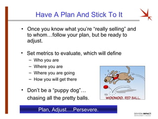 Have A Plan And Stick To It Once you know what you’re “really selling” and to whom…follow your plan, but be ready to adjust. Set metrics to evaluate, which will define Who you are Where you are Where you are going How you will get there Plan, Adjust….Persevere. Don’t be a “puppy dog”… chasing all the pretty balls. 