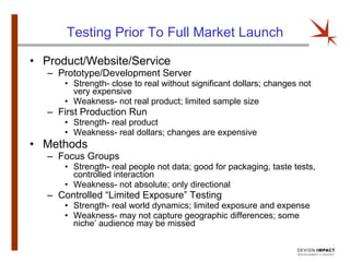Testing Prior To Full Market Launch Product/Website/Service Prototype/Development Server Strength- close to real without significant dollars; changes not very expensive Weakness- not real product; limited sample size First Production Run Strength- real product Weakness- real dollars; changes are expensive Methods Focus Groups Strength- real people not data; good for packaging, taste tests, controlled interaction Weakness- not absolute; only directional Controlled “Limited Exposure” Testing Strength- real world dynamics; limited exposure and expense Weakness- may not capture geographic differences; some niche’ audience may be missed 