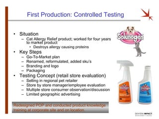 First Production: Controlled Testing Situation Cat Allergy Relief product; worked for four years to market product Destroys allergy causing proteins Key Steps Go-To-Market plan Renamed, reformulated, added sku’s Branding and logo Packaging Testing Concept (retail store evaluation) Selling in regional pet retailer Store by store manager/employee evaluation Multiple store consumer observation/discussion Limited geographic advertising Redesigned POP and conducted product knowledge training at corporate site and on location. 