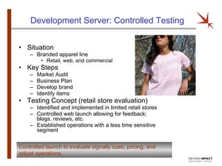 Development Server: Controlled Testing Situation Branded apparel line Retail, web, and commercial Key Steps Market Audit Business Plan Develop brand Identify items Testing Concept (retail store evaluation) Identified and implemented in limited retail stores Controlled web launch allowing for feedback; blogs, reviews, etc. Established operations with a less time sensitive segment Controlled launch to evaluate signally cues, pricing, and adjust operations. 