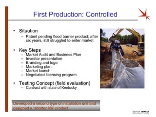 First Production: Controlled Situation Patent pending flood barrier product; after six years, still struggled to enter market Key Steps Market Audit and Business Plan Investor presentation Branding and logo Marketing plan Market launch Negotiated licensing program Testing Concept (field evaluation) Contract with state of Kentucky Developed a second type of installation unit and designed a “shorter life” product. 