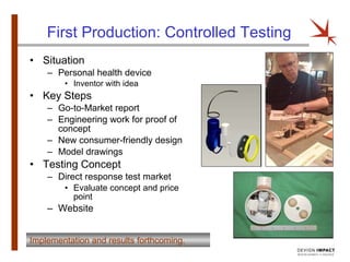 First Production: Controlled Testing Situation  Personal health device Inventor with idea Key Steps Go-to-Market report Engineering work for proof of concept New consumer-friendly design Model drawings Testing Concept Direct response test market Evaluate concept and price point Website Implementation and results forthcoming. 