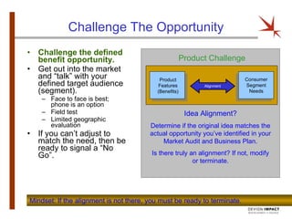 Challenge The Opportunity Challenge the defined benefit opportunity. Get out into the market and “talk” with your defined target audience (segment). Face to face is best; phone is an option Field test Limited geographic evaluation If you can’t adjust to match the need, then be ready to signal a “No Go”. Mindset: If the alignment is not there, you must be ready to terminate.  Product Challenge Idea Alignment? Determine if the original idea matches the actual opportunity you’ve identified in your Market Audit and Business Plan. Is there truly an alignment? If not, modify or terminate. Product Features (Benefits) Consumer Segment Needs Alignment 