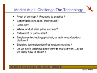 Market Audit: Challenge The Technology Proof of concept?  Reduced to practice? Better/faster/cheaper? How much?  Scalable? When, and at what price success? Patented? or patentable? Single-use technology/product, or technology/product platform? Enabling technologies/infrastructure required?  Do we have technical know-how to make it work…or do we know how to obtain it Mindset: If this is a unique idea, how do I protect it?  