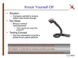 Knock Yourself Off Situation  Company wanted to ensure patent was broad enough Key Steps Bring in various manufacturers “ How would you copy this product?” Testing Concept Use the information to build a picket fence patent defense Competitive knock-offs will come, so prepare yourself. Be realistic, it costs lots of money to protect your idea. Build various defensive barriers along the full consumption chain. 