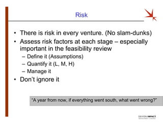 Risk There is risk in every venture. (No slam-dunks) Assess risk factors at each stage – especially important in the feasibility review Define it (Assumptions) Quantify it (L, M, H) Manage it  Don’t ignore it “ A year from now, if everything went south, what went wrong?” 