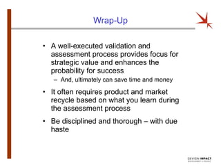 Wrap-Up A well-executed validation and assessment process provides focus for strategic value and enhances the probability for success And, ultimately can save time and money It often requires product and market recycle based on what you learn during the assessment process Be disciplined and thorough – with due haste 