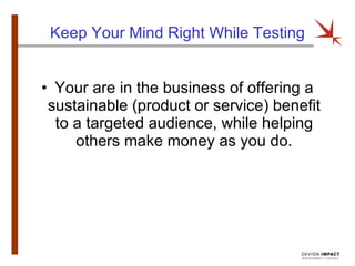 Keep Your Mind Right While Testing Your are in the business of offering a sustainable (product or service) benefit to a targeted audience, while helping others make money as you do. 