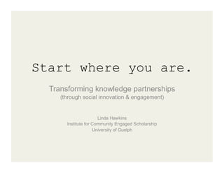 Start where you are.
  Transforming knowledge partnerships
     (through social innovation & engagement)


                       Linda Hawkins
       Institute for Community Engaged Scholarship
                     University of Guelph
 