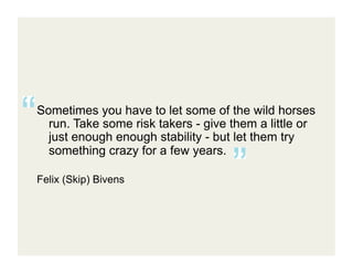 Sometimes you have to let some of the wild horses
  run. Take some risk takers - give them a little or
  just enough enough stability - but let them try
  something crazy for a few years.

Felix (Skip) Bivens	
  
 