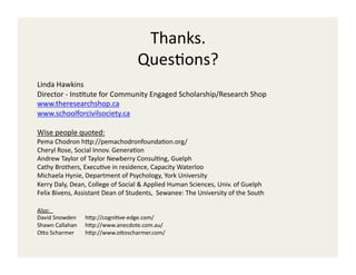 Thanks.	
  
                                                    QuesCons?	
  
Linda	
  Hawkins	
  
Director	
  -­‐	
  InsCtute	
  for	
  Community	
  Engaged	
  Scholarship/Research	
  Shop	
  
www.theresearchshop.ca	
  
www.schoolforcivilsociety.ca	
  

Wise	
  people	
  quoted:	
  
Pema	
  Chodron	
  hOp://pemachodronfoundaCon.org/	
  
Cheryl	
  Rose,	
  Social	
  Innov.	
  GeneraCon	
  	
  
Andrew	
  Taylor	
  of	
  Taylor	
  Newberry	
  ConsulCng,	
  Guelph	
  
Cathy	
  Brothers,	
  ExecuCve	
  in	
  residence,	
  Capacity	
  Waterloo	
  
Michaela	
  Hynie,	
  Department	
  of	
  Psychology,	
  York	
  University	
  
Kerry	
  Daly,	
  Dean,	
  College	
  of	
  Social	
  &	
  Applied	
  Human	
  Sciences,	
  Univ.	
  of	
  Guelph	
  
Felix	
  Bivens,	
  Assistant	
  Dean	
  of	
  Students,	
  	
  Sewanee:	
  The	
  University	
  of	
  the	
  South	
  

Also: 	
      	
  	
  
David	
  Snowden	
   	
  hOp://cogniCve-­‐edge.com/	
  
Shawn	
  Callahan 	
  hOp://www.anecdote.com.au/	
  
OOo	
  Scharmer        	
  hOp://www.oOoscharmer.com/	
  
 
