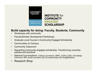 Build capacity for doing: Faculty, Students, Community
•    Workshops with community
•    Faculty/Scholar Development Workshops
•    Graduate Level Course in Community Engaged Scholarship
•    Communities on Campus
•    Community Classroom
•    Rewarding community-engaged scholarship: Transforming university
     policies and practices
•    National Conversations: CUExpo movement; CBRC; CCPH; CASL; Knowledge
     Commons; RIR; social innovation and CU partnerships with SIG@Waterloo

•  Research Shop
 