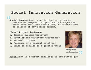 Social Innovation Generation!
Social Innovation… is an initiative, product,
  process or program that profoundly changes the
  basic routines, resources flows, authority flows
  or beliefs of any social system.!

“Jazz” Project Patterns: !
1. Complex systems worldview!
2. Identify and cultivate “readiness”!
3. Attuned to power!
4. Presence of a central catalyzer!
5. Sense of service to a greater whole!
                                          Cheryl	
  Rose	
  
                                          sig@waterloo	
  

Root: work is a direct challenge to the status quo!
 
