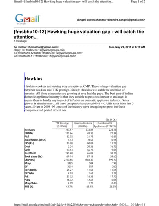 Gmail - [fmsbhu10-12] Hawking huge valuation gap - will catch the attention...                  Page 1 of 2




                                                   dangeti swethachandra <chandra.dangeti@gmail.com>



[fmsbhu10-12] Hawking huge valuation gap - will catch the
attention...
1 message

hp mathur <hpmathur@yahoo.com>                                                  Sun, May 29, 2011 at 6:16 AM
Reply-To: fmsbhu10-12@yahoogroups.com
To: fmsbhu10-12 batch <fmsbhu10-12@yahoogroups.com>
Cc: fmsbhu09-11 <fmsbhu09-11@yahoogroups.com>




        Hawkins
        Hawkins cookers are looking very attractive at CMP. There is huge valuation gap
        between hawkins and TTK prestige...Slowly Hawkins will catch the attention of
        investor. All these companies are growing at very healthy pace. The best part of indian
        domestic appliance industry is that they are able to pass cost impact to end user, it
        means there is hardly any impact of inflation on domestic appliance industry...Sales
        growth is remain intact...all three companies has posted 60% + CAGR sales from last 5
        years...Even in 2008 -09 , most of the industry were struggling to grow but these
        companies had posted decent nos.


                                                                           (Rs. in Cr.)
                                TTK Prestige    Hawkins Cookers     Gandhimathi
                                 (517506)          (508486)      Appliances (517421)
        Net Sales                        763.57           333.89              223.18
        EBIDTA                           121.66            48.35                22.34
        PAT                               83.75            31.77                10.87
        No of Shares (in Cr.)              1.13             0.53                  0.96
        EPS (Rs.)                         73.98            60.07                11.28
        Debt                               2.24            20.26                76.72
        Cash                              53.54            46.75                  9.01
        Net Worth                        191.48            46.09                38.15
        Book Value (Rs.)                 169.14            87.16                39.60
        CMP (Rs.)                      2760.65           1104.40              199.70
        Mcap                               3125              584                   192
        EV                                 3074              557                   260
        EV/EBIDTA                         25.27            11.53                11.64
        EV/Sales                           4.03             1.67                  1.17
        P/E                               37.32            18.38                17.70
        P/BV                              16.32            12.67                  5.04
        Mcap/Sales                         4.09             1.75                  0.86
        ROE (%)                           43.7%            68.9%               28.5%




https://mail.google.com/mail/?ui=2&ik=846c225b8a&view=pt&search=inbox&th=13039... 30-May-11
 