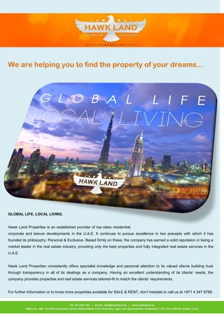 We are helping you to find the property of your dreams... 
GLOBAL LIFE. LOCAL LIVING. 
Hawk Land Properties is an established provider of top-class residential, corporate and leisure developments in the U.A.E. It continues to pursue excellence in two precepts with which it has founded its philosophy: Personal & Exclusive. Based firmly on these, the company has earned a solid reputation in being a market leader in the real estate industry, providing only the best properties and fully integrated real estate services in the U.A.E. 
Hawk Land Properties consistently offers specialist knowledge and personal attention to its valued clients building trust through transparency in all of its dealings as a company. Having an excellent understanding of its clients’ needs, the company provides properties and real estate services tailored-fit to match the clients’ requirements. 
For further Information or to know more properties available for SALE & RENT, don’t hesitate to call us at +971 4 347 6786. 
 