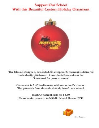 Support Our School
With this Beautiful Custom Holiday Ornament

The Classic Designed, two-sided, Shatterproof Ornament is delivered
individually gift-boxed. A wonderful keepsake to be
Treasured for years to come!
Ornament is 3 ¼” in diameter with our school’s mascot.
The proceeds from this sale directly benefit our school.
Each Ornament sells for $ 6.00
Please make payment to Middle School Hawks PTO

Over Please…

 