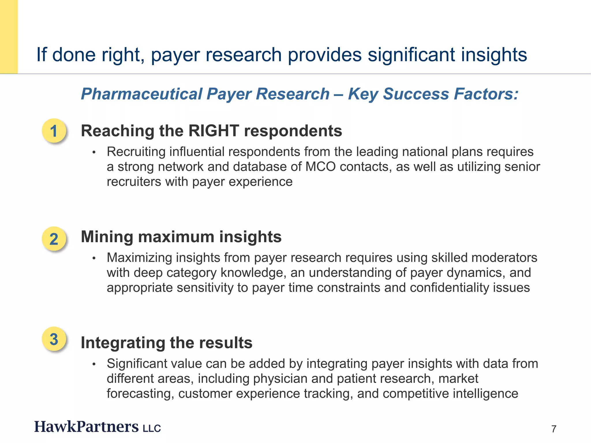 7
If done right, payer research provides significant insights
1. Reaching the RIGHT respondents
• Recruiting influential respondents from the leading national plans requires
a strong network and database of MCO contacts, as well as utilizing senior
recruiters with payer experience
2. Mining maximum insights
• Maximizing insights from payer research requires using skilled moderators
with deep category knowledge, an understanding of payer dynamics, and
appropriate sensitivity to payer time constraints and confidentiality issues
3. Integrating the results
• Significant value can be added by integrating payer insights with data from
different areas, including physician and patient research, market
forecasting, customer experience tracking, and competitive intelligence
Pharmaceutical Payer Research – Key Success Factors:
1
2
3
 