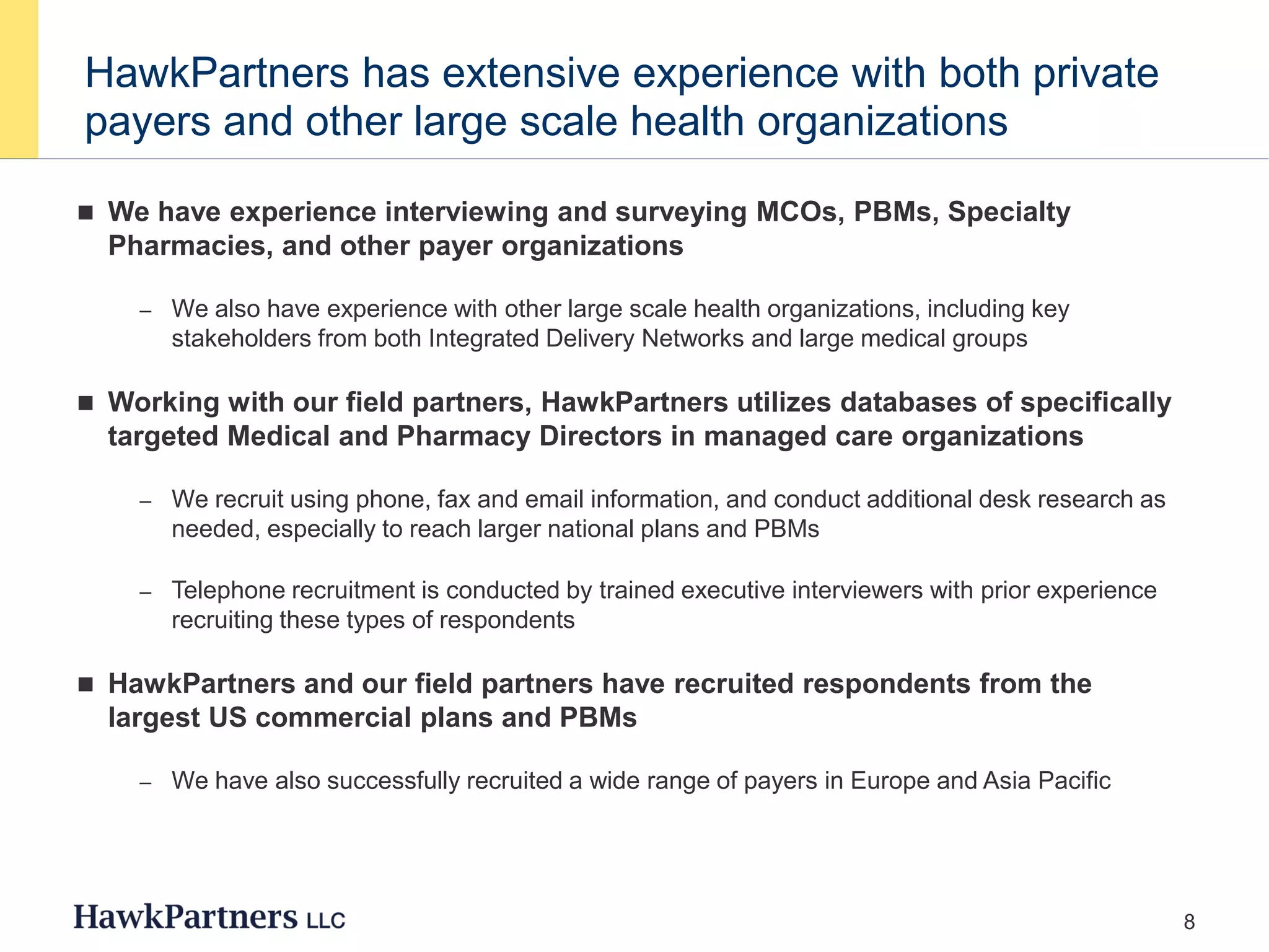8
HawkPartners has extensive experience with both private
payers and other large scale health organizations
 We have experience interviewing and surveying MCOs, PBMs, Specialty
Pharmacies, and other payer organizations
– We also have experience with other large scale health organizations, including key
stakeholders from both Integrated Delivery Networks and large medical groups
 Working with our field partners, HawkPartners utilizes databases of specifically
targeted Medical and Pharmacy Directors in managed care organizations
– We recruit using phone, fax and email information, and conduct additional desk research as
needed, especially to reach larger national plans and PBMs
– Telephone recruitment is conducted by trained executive interviewers with prior experience
recruiting these types of respondents
 HawkPartners and our field partners have recruited respondents from the
largest US commercial plans and PBMs
– We have also successfully recruited a wide range of payers in Europe and Asia Pacific
 