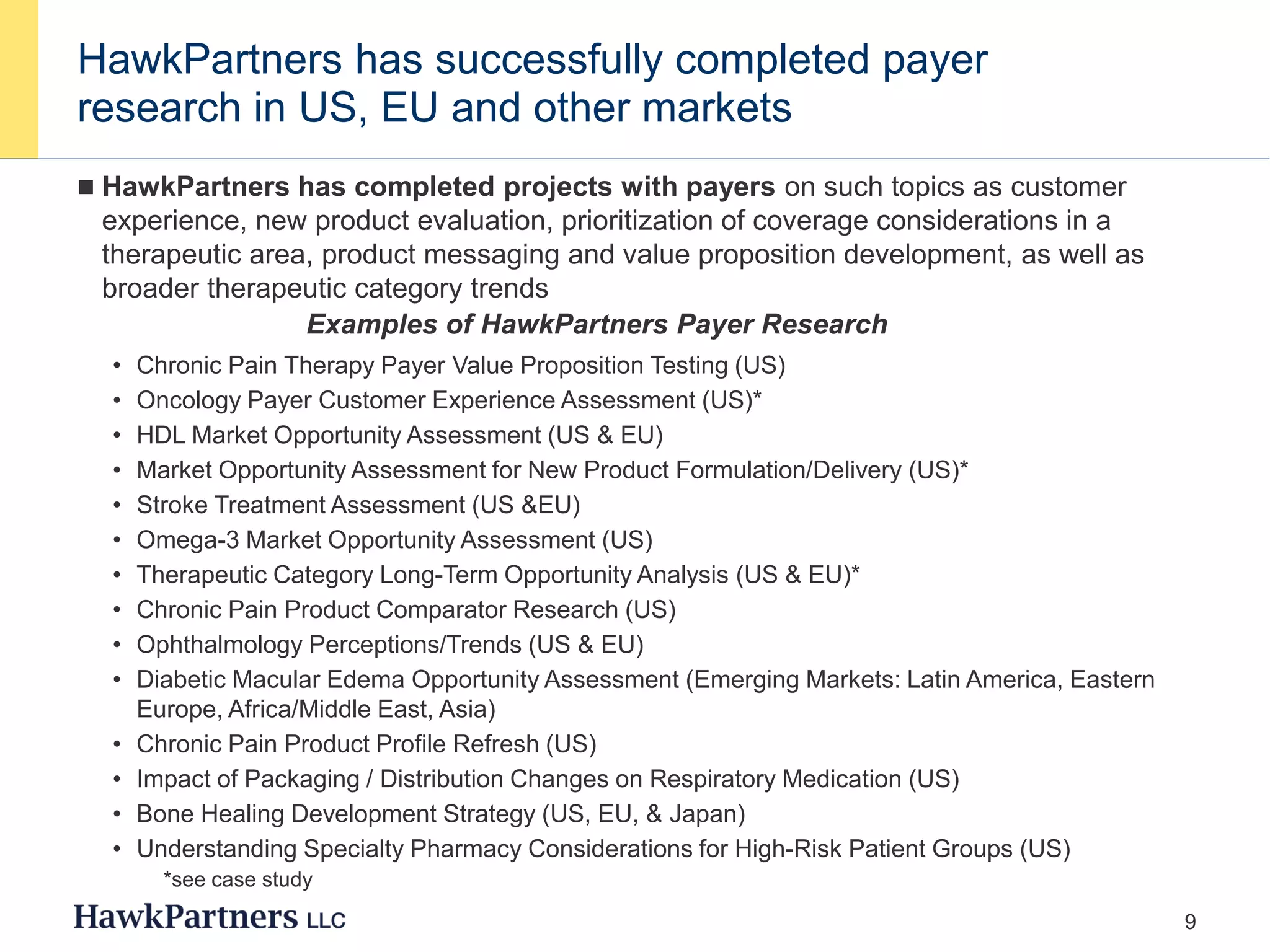 9
HawkPartners has successfully completed payer
research in US, EU and other markets
 HawkPartners has completed projects with payers on such topics as customer
experience, new product evaluation, prioritization of coverage considerations in a
therapeutic area, product messaging and value proposition development, as well as
broader therapeutic category trends
• Chronic Pain Therapy Payer Value Proposition Testing (US)
• Oncology Payer Customer Experience Assessment (US)*
• HDL Market Opportunity Assessment (US & EU)
• Market Opportunity Assessment for New Product Formulation/Delivery (US)*
• Stroke Treatment Assessment (US &EU)
• Omega-3 Market Opportunity Assessment (US)
• Therapeutic Category Long-Term Opportunity Analysis (US & EU)*
• Chronic Pain Product Comparator Research (US)
• Ophthalmology Perceptions/Trends (US & EU)
• Diabetic Macular Edema Opportunity Assessment (Emerging Markets: Latin America, Eastern
Europe, Africa/Middle East, Asia)
• Chronic Pain Product Profile Refresh (US)
• Impact of Packaging / Distribution Changes on Respiratory Medication (US)
• Bone Healing Development Strategy (US, EU, & Japan)
• Understanding Specialty Pharmacy Considerations for High-Risk Patient Groups (US)
Examples of HawkPartners Payer Research
*see case study
 