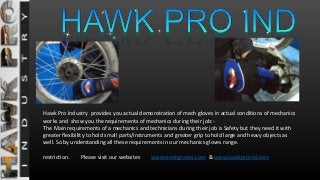 Hawk Pro Industry provides you actual demonstration of mech gloves in actual conditions of mechanics
works and show you the requirements of mechanics during their job:-
The Main requirements of a mechanics and technicians during their job is Safety but they need it with
greater flexibility to hold small parts/instruments and greater grip to hold large and heavy objects as
well. So by understanding all these requirements in our mechanics gloves range.
restriction. Please visit our websites www.mechgloves.com & www.hawkproind.com
 