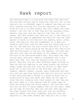 Hawk report
______________________________________________________________
The red­tailed hawk is a carnivore that means that they will
only eat meat and the type of foods that they will eat is that
they will eat is different types of rodents like they will eat
mice, muskrats and they will also eat squirrels to. These
birds will eat a lot more animals than just rodents the other
animals  that will eat is that they will eat opossums, moles,
weasels, they will also eat reptiles like they will eat
snakes. The other animals that they will eat is that they will
eat different types of amphibians and they will also eat other
species of birds to liek they will eat pigeons, quail, crows,
ducks, and they will also eat woodpeckers to. A Hawk will
normally catch their food for when they are flying high up in
the air. The hawk will eat their entire food until it is all
gone. They will mostly being up the the parts that they do not
need and those parts is the fur, the feathers, the teeth and
they will also take out the bones to. All mammals will make
the bulk of the red­tailed hawk’s diet. This means that they
can eat mice, wood rats, rabbits, jackrabbits and it also
means that they  will also eat squirrels that live on the
ground. They will also eat other different types of birds to.
They can also eat reptiles to and those animals are turtles,
toads, snakes and they will also eat carrion to. When these
birds are in the wild then th the food that they will is
rodents, rabbits, snakes, lizards, small birds,fish and they
will also eat very bing insects and they will also eat carrion
to.The red­tailed hawk i beings to a group of birds that is
called birds of prey that means that these are the type of
birds that will normally hunt other animals so that they can
get food. There is a very special name for these types of
birds and those birds are called raptors. The food that they
will eat the most is really mammals that are very small. These
are the type of food that they will eat most then they will
eat other animals like fish, they will also eat different
types of rodents like mice, chipmunks, they will also eat
squirrels to. The other animals that they will eat is that
1
 