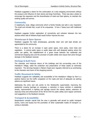 City of Stonnington Hawksburn Activity Centre, Structure Plan.
3 | P a g e
Feedback suggested a desire for the continuation of a strip shopping environment without
the pressure and influence of chain stores and large franchises. There was also a desire to
encourage the expansion and the diversification of retail and food options, to maintain the
existing quality and service.
Community
A neighbourly, local, village community which is family friendly and safe is very important.
The small and intimate feel, is part of its uniqueness. It has a “classy buzz with traditional
charm”.
Feedback suggests further exploration of connectivity and cohesion between the two
sections either side of Williams Road would further improve the area.
Streetscape & Open Spaces
Feedback suggests the leafy streetscapes, generally clean and well kept streets are
appreciated by the community.
There is a desire for an increase in open green space, more parks, more trees and
vegetation. A central public space or public plaza with well designed seating where the
public can gather, the establishment of a green break between the residential and
commercial shopping strip and the provision of public toilets were issues that came through
strongly in the feedback received.
Heritage & Built Form
The character and historical nature of the buildings and the surrounding area of the
Hawksburn Village, rated the protection and preservation of these assets as extremely
important. The old shop facades in Malvern Road were regularly referred to as contributing
to the character and charm of the shopping precinct.
Traffic Movement & Safety
Feedback suggests the walkability and accessibility of the Hawksburn Village by foot is a
positive feature but the traffic congestion on the roads and lack of adequate car parking
options are significant issues.
Addressing the entry and exit points to the Woolworths supermarket, improving the
pedestrian crossing (perhaps an overpass), a reduction in heavy vehicles in residential
streets, improvements in lighting and signage around the railway station, extension of
clearway times and enforcement of the 40 km limit for public safety were regular comments
and suggestions in the feedback received.
Transport & Accessibility
Respondents consider overall that the area is generally well served by public transport
(trams, trains and buses) but the promotion of other sustainable modes of transport i.e.
cycling is desirable.
 