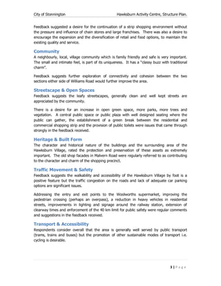 City of Stonnington Hawksburn Activity Centre, Structure Plan.
3 | P a g e
Feedback suggested a desire for the continuation of a strip shopping environment without
the pressure and influence of chain stores and large franchises. There was also a desire to
encourage the expansion and the diversification of retail and food options, to maintain the
existing quality and service.
Community
A neighbourly, local, village community which is family friendly and safe is very important.
The small and intimate feel, is part of its uniqueness. It has a “classy buzz with traditional
charm”.
Feedback suggests further exploration of connectivity and cohesion between the two
sections either side of Williams Road would further improve the area.
Streetscape & Open Spaces
Feedback suggests the leafy streetscapes, generally clean and well kept streets are
appreciated by the community.
There is a desire for an increase in open green space, more parks, more trees and
vegetation. A central public space or public plaza with well designed seating where the
public can gather, the establishment of a green break between the residential and
commercial shopping strip and the provision of public toilets were issues that came through
strongly in the feedback received.
Heritage & Built Form
The character and historical nature of the buildings and the surrounding area of the
Hawksburn Village, rated the protection and preservation of these assets as extremely
important. The old shop facades in Malvern Road were regularly referred to as contributing
to the character and charm of the shopping precinct.
Traffic Movement & Safety
Feedback suggests the walkability and accessibility of the Hawksburn Village by foot is a
positive feature but the traffic congestion on the roads and lack of adequate car parking
options are significant issues.
Addressing the entry and exit points to the Woolworths supermarket, improving the
pedestrian crossing (perhaps an overpass), a reduction in heavy vehicles in residential
streets, improvements in lighting and signage around the railway station, extension of
clearway times and enforcement of the 40 km limit for public safety were regular comments
and suggestions in the feedback received.
Transport & Accessibility
Respondents consider overall that the area is generally well served by public transport
(trams, trains and buses) but the promotion of other sustainable modes of transport i.e.
cycling is desirable.
 