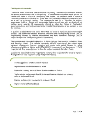 Page 12 of 74
Getting around the centre
Question 8 asked for creative ideas to improve car parking. Out of the 153 comments received
89 referred to the construction of car parking. 31 respondents discussed above ground car
parking with most in favour of constructing new spaces. 58 comments were in favour of
constructing underground car spaces. There were 18 comments in relation to open space, such
as a park or community garden. One respondent’s idea is to “demolish the existing
supermarket building. Rebuild with supermarket below ground level with two levels of car
parking above ground”. 45 respondents referred to either the “Coles or Woolworths”
supermarket, these comments were generally in relation to construction of car parks on or near
the buildings.
In question 9 respondents were asked if they had any ideas to improve sustainable transport
choices. Most comments indicated that more bike lanes and bicycle parking is need (29%/36
respondents) followed by footpath improvement and more pedestrian crossings (19%/24
respondents) and off street parking (16%/ 20 comments).
Respondents were then asked in Question 10 if they had any improvements for Hobson Street
and Barnsbury Road. The majority comments (42%/55 respondents) were about active
transport infrastructure (improve footpaths and create cycle paths) followed by safety
infrastructure (additional lighting and CCTV) (38%/49 respondents) and landscaping (11%/14
respondents). One suggestion was to close the northern access to Barnsbury Road.
Question 10 also asked whether respondents had any other suggestions for areas to improve.
A range of ideas were suggested (snap shot provided below).
Some suggestions for other areas to improve
Improvements to Evelina to Mathura Road.
Pedestrian crossing across Williams Road to Hawksburn Station.
Traffic calming on Cromwell Road & Motherwell Street and including a crossing
point on Motherwell Street.
Lighting and pavement improvements on Luxton Road.
Improvements to McKillop Street.
 
