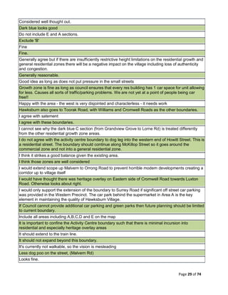 Page 29 of 74
Considered well thought out.
Dark blue looks good
Do not include E and A sections.
Exclude 'B'
Fine
Fine.
Generally agree but if there are insufficiently restrictive height limitations on the residential growth and
general residential zones there will be a negative impact on the village including loss of authenticity
and congestion.
Generally reasonable.
Good idea as long as does not put pressure in the small streets
Growth zone is fine as long as council ensures that every res building has 1 car space for unit allowing
for less. Causes all sorts of traffic/parking problems. We are not yet at a point of people being car
free!!
Happy with the area - the west is very disjointed and characterless - it needs work
Hawksburn also goes to Toorak Road, with Williams and Cromwell Roads as the other boundaries.
I agree with satement
I agree with these boundaries.
I cannot see why the dark blue C section (from Grandview Grove to Lorne Rd) is treated differently
from the other residential growth zone areas.
I do not agree with the activity centre boundary to dog leg into the western end of Howitt Street. This is
a residential street. The boundary should continue along McKillop Street so it goes around the
commercial zone and not into a general residential zone.
I think it strikes a good balance given the existing area.
I think those zones are well considered
I would extend scope up Malvern to Orrong Road to prevent horrible modern developments creating a
corridor up to village itself
I would have thought there was heritage overlay on Eastern side of Cromwell Road towards Luxton
Road. Otherwise looks about right.
I would only support the extension of the boundary to Surrey Road if significant off street car parking
was provided in the Western Precinct. The car park behind the supermarket in Area A is the key
element in maintaining the quality of Hawksburn Village.
If Council cannot provide additional car parking and green parks then future planning should be limited
to current boundary.
Include all areas including A,B,C,D and E on the map
It is important to confine the Activity Centre boundary such that there is minimal incursion into
residential and especially heritage overlay areas
It should extend to the train line.
It should not expand beyond this boundary.
It's currently not walkable, so the vision is mesleading
Less dog poo on the street, (Malvern Rd)
Looks fine.
 