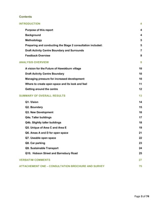 Page 3 of 74
Contents
INTRODUCTION 4
Purpose of this report 4
Background 4
Methodology 5
Preparing and conducting the Stage 2 consultation included: 5
Draft Activity Centre Boundary and Surrounds 7
Feedback Overview 8
ANALYSIS OVERVIEW 9
A vision for the Future of Hawskburn village 10
Draft Activity Centre Boundary 10
Managing pressure for increased development 10
Where to create open space and its look and feel 11
Getting around the centre 12
SUMMARY OF OVERALL RESULTS 13
Q1. Vision 14
Q2. Boundary 15
Q3. New Development 16
Q4a. Taller buildings 17
Q4b. Slightly taller buildings 18
Q5. Unique of Area C and Area E 19
Q6. Areas A and D for open space 21
Q7. Useable open space 22
Q8. Car parking 23
Q9. Sustainable Transport 24
Q10. Hobson Street and Barnsbury Road 25
VERBATIM COMMENTS 27
ATTACHEMENT ONE – CONSULTATION BROCHURE AND SURVEY 75
 