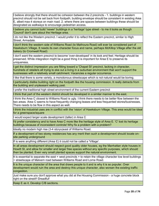 Page 39 of 74
I believe strongly that there should be cohesion between the 2 precincts - 1. buildings in western
precinct should not be set back from footpath, building envelope should be consistent in existing Area
E, albeit max 4 storeys on main road. 2. where there are spaces between buildings these should be
designated as walkways to encourage pedestrian access.
I believe you cannot build 'newer' buildings in a 'heritage' type street - to me it looks as though
'Council' don't care about the Heritage area.
I do not like the Western precinct. I would prefer it to reflect the Eastern precinct, similar to High
Street, Armadale.
I don't think the western side of Williams Road (to Mathoura Road) will ever be considered part of
Hawksburn Village. It needs its own character focus and name, perhaps McKillop Village after the old
bakery (to Cromwell Road)
I don't want the eastern precinct to become 'over-developed' in its look and feel. Heritage should be
preserved. While integration might be a good thing it is important for Area E to preserve its
uniqueness.
I get the distinct impression you are fitting toward a 'Chapel St' precinct, lacking in character,
hundreds of retailers all trying to eke out a living in a suburban environment that won't support the
businesses with a relatively small catchment. Vacancies a regular occurrence.
I like that there is some variety, a monotonous streetscape which is not natural would be boring.
I particularly dislike building right on the footpath like the housing commission. It really detracts from
the building and unpleasant walking past.
I prefer the traditional high street environment of the current Eastern precinct
I think that part of the western district should be developed in a similar manner to the east.
I think the Area C closest to Williams Road is ugly. I think there needs to be better flow between the
two areas. Area C seems to have frequently changing leases and less frequented stores/businesses.
There needs to be flow in this aspect as well.
I think the industrial uses are in conflict with the 'vision' of Hawksburn Village. This area would be ideal
for a greenspace/square
I would expect larger scale development (taller) in Area C
I'd prefer consistency and to have Area C more like the heritage style of Area E. 'C' lost its heritage
buildings because of inconsistent controls! Why fix a problem with a problem?
Ideally no modern high rise (3-4 storys)east of Williams Road.
If a development of two storey residences has any merit then such a development should locate on-
site parking underground
If is were anything different (Area E) it could not be called a 'Village'.
In all areas development should respect good quality older houses, eg the Manhattan style houses in
Howitt St, and allow for smaller and larger free spaces without any specific purposes, which should
then be planted. Even very small planted spaces support the natural environment.
It is essential to separate the east + west precincts + to retain the village character low level buildings
+ streetscape of Malvern road between Williams Road and Lorne Road.
It is the unique character of the area that draws people to it and is why it is so popular. Over
development would ruin the area and destroy this unique character, also worsen the existing traffic
congestion.
Just make sure you don't approve what you did at the Housing Commission - a huge concrete block
right on the street!! Dreadful!
Keep E as it. Develop C/B sections.
 