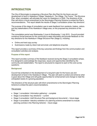 Page 4 of 74
INTRODUCTION
The City of Stonnington is preparing a Structure Plan (the Plan) for the future use and
development of land in Hawksburn Village “Hawksburn. The Village. The Future.” The Structure
Plan, when completed, will articulate the vision for Hawksburn in 2040. The directions of the
Plan will inform a future amendment to the Stonnington Planning Scheme to embed the Plan’s
recommendations. This report details the results of Stage 2 consultation phase ‘key directions’.
The purpose of this stage of consultation was to seek feedback from residents, traders, visitors
and key stakeholders of the Hawksburn Village area, on the proposed key directions of the
Plan.
The consultation period was Wednesday 3 June to Wednesday 1 July 2015. Council provided
numerous formal avenues for the community to seek information and provide feedback on the
key directions for the Hawksburn Village Structure Plan (Stage 2), including:
• Online and hard copy survey
• Submissions made by direct mail and email, and telephone enquiries
This report provides a summary of the key outcomes and findings from the communication and
consultation activities and analysis.
Purpose of this report
This report provides summary of the feedback received during the Stage 2 consultation phase.
It is designed to acknowledge the responses, issues and opportunities identified by the
community and stakeholders. The report is structured to respond to each of the core survey
questions.
Background
Council has embarked on the development of a long term plan for the future use and
development of land in the Hawksburn Village. The plan will seek to protect and enhance what
is good about the Village and will guide opportunities for enhancement and change to meet the
anticipated needs of a growing population.
The directions of the structure plan will inform amendments to the Stonnington Planning
Scheme to embed the plan's recommendations.
The process
• Stage 1 consultation ‘information gathering’ – complete
• Stage 2 consultation ‘key directions’ – current
• Stage 3 consultation ‘draft Structure Plan and background documents’ – future stage
• Stage 4 consultation ‘statutory exhibition of a planning scheme amendment to include
planning controls in the Planning Scheme’ – future stage
 
