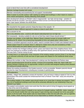 Page 40 of 74
Look to blend them over time with a considered development
Maintain heritage facades both areas
Maintain individuality and eccentricity Do not support 'monstrosities'
Make it easier to provide outdoor 'cafe' seating by setting back buildings or other means to create a
more vibrant atmosphere, thereby attracting more people.
New development already on Western side is inappropriate - too high and too large - variation of
facade should be included. One long apartment block across Commercial Road should have had
more 'open space' between the whole block.
No
No industrial for the eastern precinct. Keep the trees in the carpark - 'C'
No point to have a different approach to areas so close to each other.
Not a concern to me
Not a very attractive area - could do with decent redevelopment but not high rise
Not necessarily - develop suitable for site not so that they match Areas should remain ?
Number one problem, is the traffic flow, Malvern Road is already bumper to bumper traffic and
Westbourne St, where I live is becoming impossible to find a car space when I return home.
Please a consistent approach would be useful, need to consider blend of retail uses between areas
Please extend 'Area E' to include 'Area C'; attempt to create more unity and consistency of feel;
remove McDonalds and petrol station and turn into a park.
Please maintain the heritage buildings' charm, grace and historic feel of the neighbourhood. Once
gone and replaced by endless soulless tacky new apartment blocks cannot be returned to the beauty
that was there. Prahran losing its soul
Provided there is no destruction of the character of the existing western precinct (Area C) so that there
is an enforced uniformity of bulk and loss of open space and respect for the traditional street scope
values.
Reduce the number or stop 'new development' is taking over the Hawksburn & Prahran area.
Retail uses/developments should be central, compact and accessible. Wide lots, blank walls and
spaces between buildings are not appropriate, except to provide well-designed seating areas pleasant
for resting and people watching.
Retain the existing characters in the Eastern precinct, as far as possible. Western precinct should
provide the major development, including any increase in parking area.
Self explanatory
Subtlety, 'village' feel, pedestrian access all important. Let's not have a hideous repeat of Tok H or the
abomination that exists outside the embarrassment that is Prahran Town Hall - scary and should be
cleaned up
The building heights in the western area should remain at no more than 4 storeys (as present). There
are a lot of residential buildings south that will be adversely affected by over shadowing if they are
allowed to go higher.
The eastern end probably needs more work than the other parts to bring it's lagging visual appeal up
to that of the rest of the precinct.
The eastern precinct (Area E) footpath is too narrow for footpath trading. CafÃƒÂ© , bistro ,hotel and
food out let should modify their own shop space if open dinning area is popular but not to use public
space on the foot path. these traders also be responsible to clean the foot path area, pick up cigarette
buds, bottles. these cleaning bill should not be responsible by resident rate payers.
 
