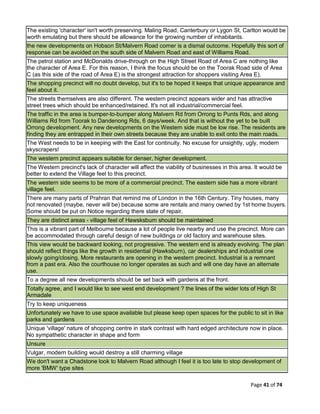 Page 41 of 74
The existing 'character' isn't worth preserving. Maling Road, Canterbury or Lygon St, Carlton would be
worth emulating but there should be allowance for the growing number of inhabitants.
the new developments on Hobson St/Malvern Road corner is a dismal outcome. Hopefully this sort of
response can be avoided on the south side of Malvern Road and east of Williams Road.
The petrol station and McDonalds drive-through on the High Street Road of Area C are nothing like
the character of Area E. For this reason, I think the focus should be on the Toorak Road side of Area
C (as this side of the road of Area E) is the strongest attraction for shoppers visiting Area E).
The shopping precinct will no doubt develop, but it's to be hoped it keeps that unique appearance and
feel about it.
The streets themselves are also different. The western precinct appears wider and has attractive
street trees which should be enhanced/retained. It's not all industrial/commercial feel.
The traffic in the area is bumper-to-bumper along Malvern Rd from Orrong to Punts Rds, and along
Williams Rd from Toorak to Dandenong Rds, 6 days/week. And that is without the yet to be built
Orrong development. Any new developments on the Western side must be low rise. The residents are
finding they are entrapped in their own streets because they are unable to exit onto the main roads.
The West needs to be in keeping with the East for continuity. No excuse for unsightly, ugly, modern
skyscrapers!
The western precinct appears suitable for denser, higher development.
The Western precinct's lack of character will affect the viability of businesses in this area. It would be
better to extend the Village feel to this precinct.
The western side seems to be more of a commercial precinct. The eastern side has a more vibrant
village feel.
There are many parts of Prahran that remind me of London in the 16th Century. Tiny houses, many
not renovated (maybe, never will be) because some are rentals and many owned by 1st home buyers.
Some should be put on Notice regarding there state of repair.
They are distinct areas - village feel of Hawsksburn should be maintained
This is a vibrant part of Melbourne because a lot of people live nearby and use the precinct. More can
be accommodated through careful design of new buildings or old factory and warehouse sites.
This view would be backward looking, not progressive. The western end is already evolving. The plan
should reflect things like the growth in residential (Hawksburn), car dealerships and industrial one
slowly going/closing. More restaurants are opening in the western precinct. Industrial is a remnant
from a past era. Also the courthouse no longer operates as such and will one day have an alternate
use.
To a degree all new developments should be set back with gardens at the front.
Totally agree, and I would like to see west end development ? the lines of the wider lots of High St
Armadale
Try to keep uniqueness
Unfortunately we have to use space available but please keep open spaces for the public to sit in like
parks and gardens
Unique 'village' nature of shopping centre in stark contrast with hard edged architecture now in place.
No sympathetic character in shape and form
Unsure
Vulgar, modern building would destroy a still charming village
We don't want a Chadstone look to Malvern Road although I feel it is too late to stop development of
more 'BMW' type sites
 