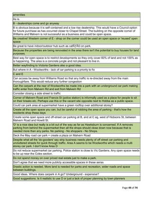Page 44 of 74
amenities
As is.
B - dealerships come and go anyway
B is obvious because it is self contained and a low rise dealership. This would have a Council option
for future purchase as has occurred closer to Chapel Street. The building on the opposite corner of
Williams and Malvern is not successful as a business and could be open space.
Be creative! Western corner of E - shop on the corner could be used an open space or 'reused' open
space
Be great to have indoor/outdoor hub such as cafÃƒÂ© on park.
Because the properties are being renovated in the area there isn't the potential to buy houses for land
purposes.
Best way for open space is to restrict developments so they only cover 60% of land and not 100% as
is happening. The area is a concrete jungle and not pleasant to live in.
Better wayfinding to Victoria Gardens also a good idea.
But where in A - Woolworths - lack of car parking is a priority to fix
C and E
Can access be away from Williams Road so that any traffic is re-directed away from the main
thoroughfare. This would reduce any further congestion
Can the carpark at the rear of Woolworths be made into a park with an underground car park making
traffic enter from Malvern Rd and exit from Malvern Rd
Consider closing a side street to traffic
Corner of Malvern Road and Francis St (police station) is informally used as a place for people to sit
on their breaks etc. Perhaps use this or the vacant site opposite next to Hobba as a public space.
Could car park area at supermarket have a green rooftop over additional storey?
Create all the open space you can, but be careful of robbing the area of parking - that's how the
residents shop these days
Create some open space and off-street car parking at B, and at C eg, west of Hobsons St, between
Malvern Road and Howitt St.
'D' is a nice idea but really is a bit out of the way as far as Hawksburn is concerned. If A removes
parking from behind the supermarket then all the shops should close down now because that is
needed more than any parks. No parking - No shoppers - No Shops.
Deck the May road car park + create a plaza on Malvern Road
Despite what all the 'do-gooders' say strip business needs plenty of off street car parking and
uncluttered streets for quick through traffic. Area A seems to be Woolworths which needs a multi
storey car park. I don't know Area D
Do not reduce supermarket car parking. Police station is close to Vic Gardens. Any open space needs
to be up near the Coles section.
Do not spend money on over priced real estate just to make a park.
Don't agree that we need more publicly accessible spaces in these aeras
Drastic action is needed. More land is needed for parks and recreation, wider roads and space
between buildings.
Good ideas. Where does carpark in A go? Underground - expensive?
Good suggestions. Is it realistic to use D or just a lack of proper planning by town planners
 