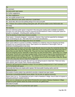 Page 46 of 74
No
No comment.
No extra public open space.
No further suggestions.
No other suggestions
No, not a great concern to me
No, very difficult but open space welcome in 'small bites'.
No. Good idea. Not sure how parking will go if A is not a car park.
No. 7 Hobson St to extend existing small green park. BP service station and/or McDonalds site
Not really
Not required.
Not sure extensive public space is required in this area given nearby parks available to residents.
Perhaps one north-facing shop would be acquired and demolished to make a small public space for
people to congregate - including public seating and trees
Only the planting of street trees wherever possible.
Open space - if properly designed - Is desirable. However, they must be supported by strategies -
such as demoting car use - that make them convenient and attractive.
Open space difficult in the village area and is not needed.
Open space without a purpose is pointless. Hawksburn is visited by many for shopping and these
shoppers are not expecting open space. Open space is for elsewhere in Stonnington, such as
extension of existing parks or new ones.
Open space would be great. Council also should allocate resource to keep the residential streets- May
Rd and Sams Way car park tidy and clean. Staff work in the food outlets and the patrons they park at
Sams Way car park, May Rd, Williams Rd. They don't live here, they leave bottles, cigarette buds,
food and wrapping around, especially in Sams Way car park and Sams Way . Sams Way is a L shape
small street. Council don't care about resident street. Council need to keep up the maintenance and
beautify the street land scape in May Rd . The resident has to put up a lot of traffic noise from big
waste collection trucks and delivery trucks. The planters around all the council tree in May Rd. should
be all unify using blue stone to keep the heritage look.
Open spaces and parks are great. But not if you are taking houses to make them. There are many
open spaces, park in South Yarra, Parhran area already.
Parking is still required for Hawksburn shops. Put car parking underground at A. Can't comment on D
as I'm not familiar with space
Personally feel these are ample public spaces. We have public housing, parks, pool etc
Railway line area
Re-location of police station has potential to provide a material new open space
Remember accessibility/disability issues please. We are also an ageing community
Retain Area A as is. The designated car park is vital to Hawksburn Village. Area D does not appear to
adequate parking for western precinct.
Roof over an underground car park behind Woolworths and create a fabulous Hawksburn Village.
Indigenous green garden where the whole community can gather/meet
See area X on plan.
Seems parking is more of a priority than open space
 