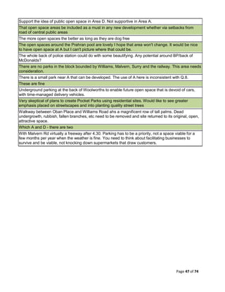 Page 47 of 74
Support the idea of public open space in Area D. Not supportive in Area A.
That open space areas be included as a must in any new development whether via setbacks from
road of central public areas
The more open spaces the better as long as they are dog free
The open spaces around the Prahran pool are lovely I hope that area won't change. It would be nice
to have open space at A but I can't picture where that could be.
The whole back of police station could do with some beautifying. Any potential around BP/back of
McDonalds?
There are no parks in the block bounded by Williams, Malvern, Surry and the railway. This area needs
consideration.
There is a small park near A that can be developed. The use of A here is inconsistent with Q.8.
These are fine
Underground parking at the back of Woolworths to enable future open space that is devoid of cars,
with time-managed delivery vehicles.
Very skeptical of plans to create Pocket Parks using residential sites. Would like to see greater
emphasis placed on streetscapes and into planting quality street trees
Walkway between Oban Place and Williams Road ahs a magnificent row of tall palms. Dead
undergrowth, rubbish, fallen branches, etc need to be removed and site returned to its original, open,
attractive space.
Which A and D - there are two
With Malvern Rd virtually a freeway after 4.30. Parking has to be a priority, not a space viable for a
few months per year when the weather is fine. You need to think about facilitating businesses to
survive and be viable, not knocking down supermarkets that draw customers.
 