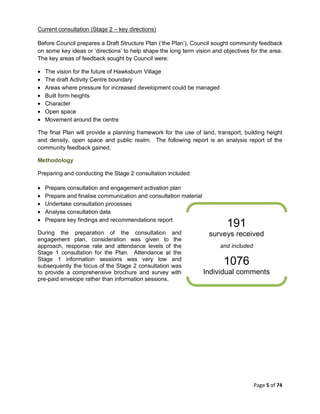 Page 5 of 74
Current consultation (Stage 2 – key directions)
Before Council prepares a Draft Structure Plan (‘the Plan’), Council sought community feedback
on some key ideas or ‘directions’ to help shape the long term vision and objectives for the area.
The key areas of feedback sought by Council were:
• The vision for the future of Hawksburn Village
• The draft Activity Centre boundary
• Areas where pressure for increased development could be managed
• Built form heights
• Character
• Open space
• Movement around the centre
The final Plan will provide a planning framework for the use of land, transport, building height
and density, open space and public realm. The following report is an analysis report of the
community feedback gained.
Methodology
Preparing and conducting the Stage 2 consultation included:
• Prepare consultation and engagement activation plan
• Prepare and finalise communication and consultation material
• Undertake consultation processes
• Analyse consultation data
• Prepare key findings and recommendations report
During the preparation of the consultation and
engagement plan, consideration was given to the
approach, response rate and attendance levels of the
Stage 1 consultation for the Plan. Attendance at the
Stage 1 information sessions was very low and
subsequently the focus of the Stage 2 consultation was
to provide a comprehensive brochure and survey with
pre-paid envelope rather than information sessions.
191
surveys received
and included
1076
Individual comments
 