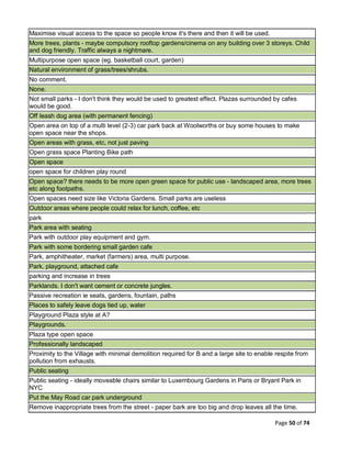 Page 50 of 74
Maximise visual access to the space so people know it's there and then it will be used.
More trees, plants - maybe compulsory rooftop gardens/cinema on any building over 3 storeys. Child
and dog friendly. Traffic always a nightmare.
Multipurpose open space (eg. basketball court, garden)
Natural environment of grass/trees/shrubs.
No comment.
None.
Not small parks - I don't think they would be used to greatest effect. Plazas surrounded by cafes
would be good.
Off leash dog area (with permanent fencing)
Open area on top of a multi level (2-3) car park back at Woolworths or buy some houses to make
open space near the shops.
Open areas with grass, etc, not just paving
Open grass space Planting Bike path
Open space
open space for children play round
Open space? there needs to be more open green space for public use - landscaped area, more trees
etc along footpaths.
Open spaces need size like Victoria Gardens. Small parks are useless
Outdoor areas where people could relax for lunch, coffee, etc
park
Park area with seating
Park with outdoor play equipment and gym.
Park with some bordering small garden cafe
Park, amphitheater, market (farmers) area, multi purpose.
Park, playground, attached cafe
parking and increase in trees
Parklands. I don't want cement or concrete jungles.
Passive recreation ie seats, gardens, fountain, paths
Places to safely leave dogs tied up, water
Playground Plaza style at A?
Playgrounds.
Plaza type open space
Professionally landscaped
Proximity to the Village with minimal demolition required for B and a large site to enable respite from
pollution from exhausts.
Public seating
Public seating - ideally moveable chairs similar to Luxembourg Gardens in Paris or Bryant Park in
NYC
Put the May Road car park underground
Remove inappropriate trees from the street - paper bark are too big and drop leaves all the time.
 