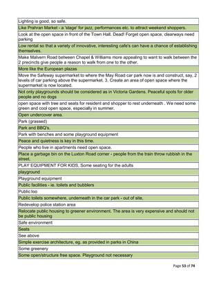 Page 53 of 74
Lighting is good, so safe.
Like Prahran Market - a 'stage' for jazz, performances etc. to attract weekend shoppers.
Look at the open space in front of the Town Hall. Dead! Forget open space, clearways need
parking
Low rental so that a variety of innovative, interesting cafe's can have a chance of establishing
themselves.
Make Malvern Road between Chapel & Williams more appealing to want to walk between the
2 precincts give people a reason to walk from one to the other.
More like the European plazas
Move the Safeway supermarket to where the May Road car park now is and construct, say, 2
levels of car parking above the supermarket. 3. Create an area of open space where the
supermarket is now located.
Not only playgrounds should be considered as in Victoria Gardens. Peaceful spots for older
people and no dogs
open space with tree and seats for resident and shopper to rest underneath . We need some
green and cool open space, especially in summer.
Open undercover area.
Park (grassed)
Park and BBQ's.
Park with benches and some playground equipment
Peace and quietness is key in this time.
People who live in apartments need open space.
Place a garbage bin on the Luxton Road corner - people from the train throw rubbish in the
street.
PLAY EQUIPMENT FOR KIDS, Some seating for the adults
playground
Playground equipment
Public facilities - ie. toilets and bubblers
Public loo
Public toilets somewhere, underneath in the car park - out of site,
Redevelop police station area
Relocate public housing to greener environment. The area is very expensive and should not
be public housing
Safe environment
Seats
See above
Simple exercise architecture, eg. as provided in parks in China
Some greenery
Some open/structure free space. Playground not necessary
 