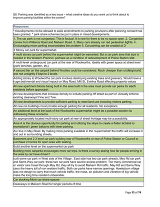 Page 55 of 74
Q8. Parking was identified as a key issue – what creative ideas do you want us to think about to
improve parking facilities within the centre?
Responses
* Developments not be allowed to seek amendments to parking provisions after planning consent has
been granted. * park share schemes be put in place in mixed developments
1. The car park is not congested. This is factual. It is rare for there to be no space open. 2. Congestion
comes from Williams Road and Malvern Road. 3. Many cars already run red pedestrian lights. 4.
Encouraging more parking excarcebates the problem 5. Car parking can be created at D
3 Storey car park for supermarket.
A multi storey car park behind the supermarket might be warranted. But a car park area that size is
needed in the Western Precinct, perhaps as a condition of redevelopment of Police Station site.
A multi-level underground car park at the rear of Woolworths, ideally with green space at street level
(park benches, garden, etc).
A second tier on the carpark behind Woolies could be considered. Much cheaper than underground
and not unsightly if kept to 2 levels
Adding storey to Woolworths car park involves destroying existing trees and greenery. Would have a
huge detrimental and visual impact on May Road, Mill St, Evelina Road affecting property values
All new apartment blocks being built in the area built in the area must provide car parks for each
residents before approcach.
All new developments that increase density to include parking off street as part of. Actually enforce
existing clearways! Fine and Tow.
All new developments to provide sufficient parking to meet land use including visitors parking.
All new res buildings must provide enough parking for all residents. No exceptions
An additional level at the back of the Woolworths supermarket might be a possible solution to
addressing these concerns.
An appropriately located multi-story car park at rear of street frontage may be a possibility.
Area A is the obvious opportunity for parking and utilizing the slope to create a flatter access to
recreational / green balcony with lower parking
As I live in May Road. By making more parking available in the 'supermarket' the traffic will increase in
and out in surrounding streets.
Basement and 2-3 level car park building rear of Woolworths or rear of Police Station or Council to
purchase 2 homes for open area with seating.
Build another level on the supermarket car park
Building more carparks encourages more car trips. Is there a survey seeing how far people arriving in
the area by car have driven?
built some car park in West side of the Village . East side has two car park already, May Rd car park
and Sams Way car park. these two car park have severe access problem. Too many commercial car
or visitor cars travel through May Rd, they all try to avoid Malvern Rd traffic. May Rd and Sams Way
carry the heavy toll of non resident traffic. Both car parks have narrow openings. Hawksburn village
was not design to carry that much vehicle traffic. the noise, air pollution and vibration of big vehicle
make the long time resident unbearable.
Car stacking More car share spaces
Clearways in Malvern Road for longer periods of time
 