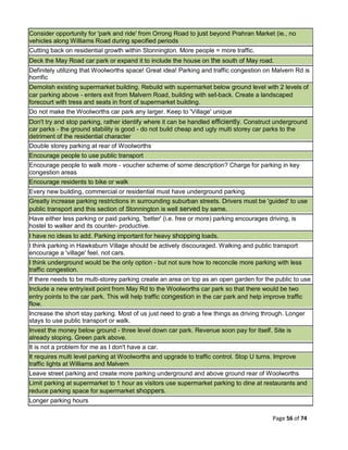Page 56 of 74
Consider opportunity for 'park and ride' from Orrong Road to just beyond Prahran Market (ie., no
vehicles along Williams Road during specified periods
Cutting back on residential growth within Stonnington. More people = more traffic.
Deck the May Road car park or expand it to include the house on the south of May road.
Definitely utilizing that Woolworths space! Great idea! Parking and traffic congestion on Malvern Rd is
horrific
Demolish existing supermarket building. Rebuild with supermarket below ground level with 2 levels of
car parking above - enters exit from Malvern Road, building with set-back. Create a landscaped
forecourt with tress and seats in front of supermarket building.
Do not make the Woolworths car park any larger. Keep to 'Village' unique
Don't try and stop parking, rather identify where it can be handled efficiently. Construct underground
car parks - the ground stability is good - do not build cheap and ugly multi storey car parks to the
detriment of the residential character
Double storey parking at rear of Woolworths
Encourage people to use public transport
Encourage people to walk more - voucher scheme of some description? Charge for parking in key
congestion areas
Encourage residents to bike or walk
Every new building, commercial or residential must have underground parking.
Greatly increase parking restrictions in surrounding suburban streets. Drivers must be 'guided' to use
public transport and this section of Stonnington is well served by same.
Have either less parking or paid parking, 'better' (i.e. free or more) parking encourages driving, is
hostel to walker and its counter- productive.
I have no ideas to add. Parking important for heavy shopping loads.
I think parking in Hawksburn Village should be actively discouraged. Walking and public transport
encourage a 'village' feel, not cars.
I think underground would be the only option - but not sure how to reconcile more parking with less
traffic congestion.
If there needs to be multi-storey parking create an area on top as an open garden for the public to use
Include a new entry/exit point from May Rd to the Woolworths car park so that there would be two
entry points to the car park. This will help traffic congestion in the car park and help improve traffic
flow.
Increase the short stay parking. Most of us just need to grab a few things as driving through. Longer
stays to use public transport or walk.
Invest the money below ground - three level down car park. Revenue soon pay for itself. Site is
already sloping. Green park above.
It is not a problem for me as I don't have a car.
It requires multi level parking at Woolworths and upgrade to traffic control. Stop U turns. Improve
traffic lights at Williams and Malvern
Leave street parking and create more parking underground and above ground rear of Woolworths
Limit parking at supermarket to 1 hour as visitors use supermarket parking to dine at restaurants and
reduce parking space for supermarket shoppers.
Longer parking hours
 