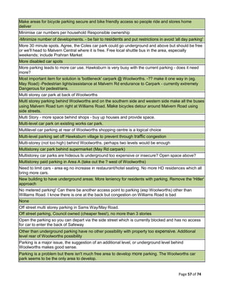 Page 57 of 74
Make areas for bicycle parking secure and bike friendly access so people ride and stores home
deliver
Minimise car numbers per household Responsible ownership
-Minimize number of developments. - be fair to residents and put restrictions in avoid 'all day parking'
More 30 minute spots. Agree, the Coles car park could go underground and above but should be free
or we'll head to Malvern Central where it is free. Free local shuttle bus in the area, especially
weekends; include Prahran Market
More disabled car spots
More parking leads to more car use. Hawksburn is very busy with the current parking - does it need
more?
Most important item for solution is 'bottleneck' carpark @ Woolworths. -?? make it one way in (eg.
May Road) -Pedestrian lights/assistance at Malvern Rd endurance to Carpark - currently extremely
Dangerous for pedestrians.
Multi storey car park at back of Woolworths
Multi storey parking behind Woolworths and on the southern side and western side make all the buses
using Malvern Road turn right at Williams Road. Make bicycles detour around Malvern Road using
side streets.
Multi Story - more space behind shops - buy up houses and provide space.
Multi-level car park on existing works car park.
Multilevel car parking at rear of Woolworths shopping centre is a logical choice
Multi-level parking set off Hawksburn village to prevent through traffic congestion
Multi-storey (not too high) behind Woolworths. perhaps two levels would be enough
Multistorey car park behind supermarket (May Rd carpark)
Multistorey car parks are hideous Is underground too expensive or insecure? Open space above?
Multistorey paid parking in Area A (take out the ? west of Woolworths)
Need to limit cars - area eg no increase in restaurant/hotel seating. No more HD residences which all
bring more cars.
New building to have underground areas. More leniency for residents with parking. Remove the 'Hitler'
approach
No metered parking! Can there be another access point to parking (esp Woolworths) other than
Williams Road. I know there is one at the back but congestion on Williams Road is bad
None
Off street multi storey parking in Sams Way/May Road.
Off street parking, Council owned (cheaper fees!), no more than 3 stories
Open the parking so you can depart via the side street which is currently blocked and has no access
for car to enter the back of Safeway
Other than underground parking have no other possibility with property too expensive. Additional
level rear of Woolworths possibility
Parking is a major issue, the suggestion of an additional level, or underground level behind
Woolworths makes good sense.
Parking is a problem but there isn't much free area to develop more parking. The Woolworths car
park seems to be the only area to develop.
 