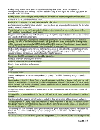 Page 58 of 74
Parking really isn't an issue, even at Saturday morning peak times. I would be opposed to
underground/added level parking. I wouldn't feel safe using it. Just adjust the current layout with the
help of a traffic consultant.
Parking should be discouraged. More parking will increase the already congested Malvern Road
Perhaps an under ground private car park.
Perhaps an underground car park under/above Woolworths.
perhaps underground parking is a solution. However, there are only certain times during the day when
parking space is inadequate
Present entry/exit to car parking area behind Woolworths raises safety concerns for patrons. One
entry point and one exist point would assist.
Properties on May Road, east of Woolworths car park might be acquired at some time to be combined
into an extended multilevel car park.
Put the existing car park underground with ramp over entry/exit for pedestrians. Do NOT increase
parking. The area is already choked with cars. It is quite obvious that if there is more parking, there
will be more cars - consequently MORE choking. Keep the cars away from the main shopping area
and NOT in the local residental areas - hard enough to find a park as it is.
Reduce traffic congestion and increase parking are opposed to each other! Encourage less vehicular
traffic on Malvern Rd by removing on street parking, increase bike parking, provide free delivery
service for goods, consider one way traffic system loop for Woolies
Remember disability/access parking should be a priority.
Remove clearways and ugly tow-a-ways!!
Remove parking for more public transport
Restrict times and bolster enforcement
See 6
See 7
See under 7 above
Shorter parking limits would turn over parks more quickly. The BMW dealership is a good spot for
parking.
Some parking on the High Street Road of Area E such as a public free of charge 1 or 2 hour car park
down a side street would increase the number of shoppers on this side of the street, Car parks should
not be too tight - the size of the parking bags at Vogue Plaza are a good size and larger than those in
the May Road car park at present.
Stricter enforcement. Underground parking. Less Units!!! Because this means more cars - more 15
minute spots.
Strongly object to any development of the car park as it would mean more traffic congestion and less
access
that it remains free has age friendly features including clear signs, good lighting, smooth pathways
The development in Orrong Road will further add to traffic congestion in the area. To maintain Village
feel, people need to walk/ride to area. You cannot solve parking issues in the Village, go elsewhere if
you want underground parking.
The existing car park should be below ground levels with green space at ground level similar to Cato
Street. All new commercial buildings to have underground public car parks - as at Bunnings,
Hawthorn.
The more parking is provided, the greater the congestion. A real catch 22. Traffic already at gridlock!
 