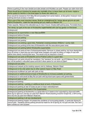 Page 59 of 74
There is parking in the main streets and side streets and Woollies car park. People can walk more too!
There should be an incentive for people who normally drive, to leave there car at home, maybe a
points system to mention in the local paper for those who stand out.
there would be resistance from May Rd and possibly from some traders, at disruption, however more
parking and truck access is needed
This is one of the most important issues. Build an underground & 2 storey above ground car park
behind Woolworths - make the free parking and put meters on Malvern Rd
Triple capacity. Reduce time allocated say to max 4 hours. Create staff parking area. Put toilets there
Two storey car park at the rear of Woolworths supermarket with roof top garden on third level.
Underground
Underground at supermarket or near Maccas/BMW
Underground behind Woolies
Underground car parking
Underground car parking
Underground car parking a good idea. Pedestrian crossing between Williams + surrey road.
Underground car parking at the rear of Woolworths with the area above green area.
Underground car parking behind Woolworths supermarket.
Underground car parks at rear of shops/supermarket. Remove on street parking, but have designated
drop off zones in retail strip are and install wider footpath (incl path for bikes) on edge of road with
yellow lines clearly marking bike lane. This would only be required in Area E
Underground car parks at Woolworths and at Prahran police is a good idea.
Underground car parks should be mandatory. Car 'stackers' do not work - eg 610 Malvern Road. Cars
can not be parked in allocated space and don't allow space for car doors to open!
Underground car parks.
Underground carpark at the existing carpark next to Safeway, Malvern Road
Underground is the only option due to other options impact on May Road
Underground multilevel car park with park on top.
Underground or additional level at back of Woolworths to increase available car parking.
Underground or extra level at May Rd car park with top level open space with garden/trees
Underground park on top?
Underground parking
Underground parking + parking on additional level at back of Woolworths.
Underground parking at rear of Coles as part of major redevelopment
Underground parking at the back of the Supermarket.
Underground parking at Woolworths is a good idea but it needs to be supported by improved traffic
flows eg no right turn into the car park from Malvern Road (heading towards Chapel St), a left turning
lane into the car park from Malvern Road etc.
Underground parking in all new developments
Underground parking maybe? At present the residents of surrounding streets, in particular Spring St
cannot park - residents permit parking should be made for all of Spring St, not just one side. We can't
park outside our own houses!
 
