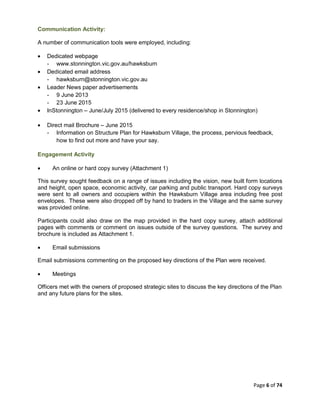 Page 6 of 74
Communication Activity:
A number of communication tools were employed, including:
• Dedicated webpage
- www.stonnington.vic.gov.au/hawksburn
• Dedicated email address
- hawksburn@stonnington.vic.gov.au
• Leader News paper advertisements
- 9 June 2013
- 23 June 2015
• InStonnington – June/July 2015 (delivered to every residence/shop in Stonnington)
• Direct mail Brochure – June 2015
- Information on Structure Plan for Hawksburn Village, the process, pervious feedback,
how to find out more and have your say.
Engagement Activity
• An online or hard copy survey (Attachment 1)
This survey sought feedback on a range of issues including the vision, new built form locations
and height, open space, economic activity, car parking and public transport. Hard copy surveys
were sent to all owners and occupiers within the Hawksburn Village area including free post
envelopes. These were also dropped off by hand to traders in the Village and the same survey
was provided online.
Participants could also draw on the map provided in the hard copy survey, attach additional
pages with comments or comment on issues outside of the survey questions. The survey and
brochure is included as Attachment 1.
• Email submissions
Email submissions commenting on the proposed key directions of the Plan were received.
• Meetings
Officers met with the owners of proposed strategic sites to discuss the key directions of the Plan
and any future plans for the sites.
 